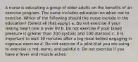 A nurse is educating a group of older adults on the benefits of an exercise program. The nurse includes education on when not to exercise. Which of the following should the nurse include in the education? (Select all that apply.) a. Do not exercise if your resting heart rate is over 80 b. Do not exercise if your blood pressure is greater than 200 systolic and 100 diastolic c. It is important to wait 30 minutes after a big meal before engaging in vigorous exercise d. Do not exercise if a joint that you are using to exercise is red, warm, and painful e. Do not exercise if you have a fever and muscle aches