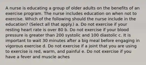 A nurse is educating a group of older adults on the benefits of an exercise program. The nurse includes education on when not to exercise. Which of the following should the nurse include in the education? (Select all that apply.) a. Do not exercise if your resting heart rate is over 80 b. Do not exercise if your blood pressure is greater than 200 systolic and 100 diastolic c. It is important to wait 30 minutes after a big meal before engaging in vigorous exercise d. Do not exercise if a joint that you are using to exercise is red, warm, and painful e. Do not exercise if you have a fever and muscle aches