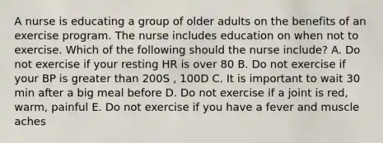 A nurse is educating a group of older adults on the benefits of an exercise program. The nurse includes education on when not to exercise. Which of the following should the nurse include? A. Do not exercise if your resting HR is over 80 B. Do not exercise if your BP is greater than 200S , 100D C. It is important to wait 30 min after a big meal before D. Do not exercise if a joint is red, warm, painful E. Do not exercise if you have a fever and muscle aches