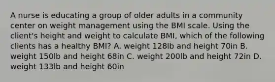 A nurse is educating a group of older adults in a community center on weight management using the BMI scale. Using the client's height and weight to calculate BMI, which of the following clients has a healthy BMI? A. weight 128lb and height 70in B. weight 150lb and height 68in C. weight 200lb and height 72in D. weight 133lb and height 60in