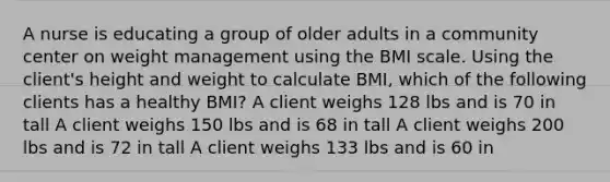 A nurse is educating a group of older adults in a community center on weight management using the BMI scale. Using the client's height and weight to calculate BMI, which of the following clients has a healthy BMI? A client weighs 128 lbs and is 70 in tall A client weighs 150 lbs and is 68 in tall A client weighs 200 lbs and is 72 in tall A client weighs 133 lbs and is 60 in