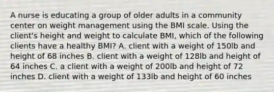 A nurse is educating a group of older adults in a community center on weight management using the BMI scale. Using the client's height and weight to calculate BMI, which of the following clients have a healthy BMI? A. client with a weight of 150lb and height of 68 inches B. client with a weight of 128lb and height of 64 inches C. a client with a weight of 200lb and height of 72 inches D. client with a weight of 133lb and height of 60 inches