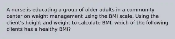 A nurse is educating a group of older adults in a community center on weight management using the BMI scale. Using the client's height and weight to calculate BMI, which of the following clients has a healthy BMI?