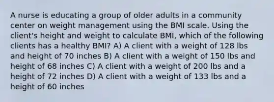 A nurse is educating a group of older adults in a community center on weight management using the BMI scale. Using the client's height and weight to calculate BMI, which of the following clients has a healthy BMI? A) A client with a weight of 128 lbs and height of 70 inches B) A client with a weight of 150 lbs and height of 68 inches C) A client with a weight of 200 lbs and a height of 72 inches D) A client with a weight of 133 lbs and a height of 60 inches