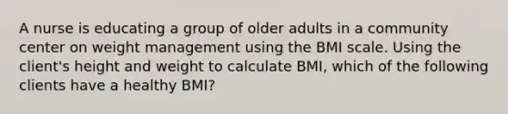 A nurse is educating a group of older adults in a community center on weight management using the BMI scale. Using the client's height and weight to calculate BMI, which of the following clients have a healthy BMI?