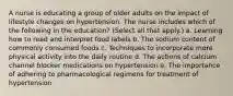 A nurse is educating a group of older adults on the impact of lifestyle changes on hypertension. The nurse includes which of the following in the education? (Select all that apply.) a. Learning how to read and interpret food labels b. The sodium content of commonly consumed foods c. Techniques to incorporate more physical activity into the daily routine d. The actions of calcium channel blocker medications on hypertension e. The importance of adhering to pharmacological regimens for treatment of hypertension