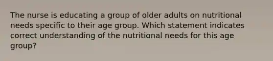 The nurse is educating a group of older adults on nutritional needs specific to their age group. Which statement indicates correct understanding of the nutritional needs for this age group?