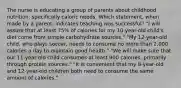 The nurse is educating a group of parents about childhood nutrition, specifically caloric needs. Which statement, when made by a parent, indicates teaching was successful? "I will assure that at least 75% of calories for my 10-year-old child's diet come from simple carbohydrate sources." "My 12-year-old child, who plays soccer, needs to consume no more than 2,000 calories a day to maintain good health." "We will make sure that our 11-year-old child consumes at least 900 calories, primarily through protein sources." "It is convenient that my 8-year-old and 12-year-old children both need to consume the same amount of calories."