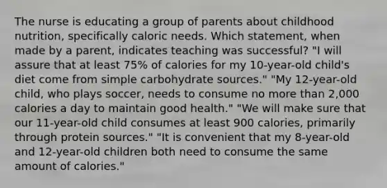 The nurse is educating a group of parents about childhood nutrition, specifically caloric needs. Which statement, when made by a parent, indicates teaching was successful? "I will assure that at least 75% of calories for my 10-year-old child's diet come from simple carbohydrate sources." "My 12-year-old child, who plays soccer, needs to consume no more than 2,000 calories a day to maintain good health." "We will make sure that our 11-year-old child consumes at least 900 calories, primarily through protein sources." "It is convenient that my 8-year-old and 12-year-old children both need to consume the same amount of calories."