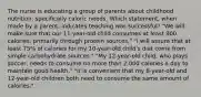 The nurse is educating a group of parents about childhood nutrition, specifically caloric needs. Which statement, when made by a parent, indicates teaching was successful? "We will make sure that our 11-year-old child consumes at least 900 calories, primarily through protein sources." "I will assure that at least 75% of calories for my 10-year-old child's diet come from simple carbohydrate sources." "My 12-year-old child, who plays soccer, needs to consume no more than 2,000 calories a day to maintain good health." "It is convenient that my 8-year-old and 12-year-old children both need to consume the same amount of calories."