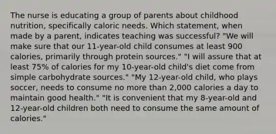 The nurse is educating a group of parents about childhood nutrition, specifically caloric needs. Which statement, when made by a parent, indicates teaching was successful? "We will make sure that our 11-year-old child consumes at least 900 calories, primarily through protein sources." "I will assure that at least 75% of calories for my 10-year-old child's diet come from simple carbohydrate sources." "My 12-year-old child, who plays soccer, needs to consume no more than 2,000 calories a day to maintain good health." "It is convenient that my 8-year-old and 12-year-old children both need to consume the same amount of calories."