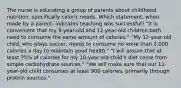 The nurse is educating a group of parents about childhood nutrition, specifically caloric needs. Which statement, when made by a parent, indicates teaching was successful? "It is convenient that my 8-year-old and 12-year-old children both need to consume the same amount of calories." "My 12-year-old child, who plays soccer, needs to consume no more than 2,000 calories a day to maintain good health." "I will assure that at least 75% of calories for my 10-year-old child's diet come from simple carbohydrate sources." "We will make sure that our 11-year-old child consumes at least 900 calories, primarily through protein sources."