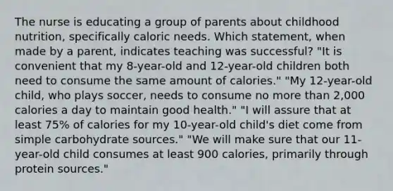 The nurse is educating a group of parents about childhood nutrition, specifically caloric needs. Which statement, when made by a parent, indicates teaching was successful? "It is convenient that my 8-year-old and 12-year-old children both need to consume the same amount of calories." "My 12-year-old child, who plays soccer, needs to consume no more than 2,000 calories a day to maintain good health." "I will assure that at least 75% of calories for my 10-year-old child's diet come from simple carbohydrate sources." "We will make sure that our 11-year-old child consumes at least 900 calories, primarily through protein sources."