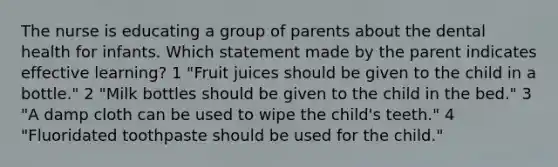 The nurse is educating a group of parents about the dental health for infants. Which statement made by the parent indicates effective learning? 1 "Fruit juices should be given to the child in a bottle." 2 "Milk bottles should be given to the child in the bed." 3 "A damp cloth can be used to wipe the child's teeth." 4 "Fluoridated toothpaste should be used for the child."