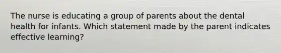 The nurse is educating a group of parents about the dental health for infants. Which statement made by the parent indicates effective learning?