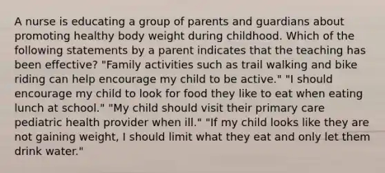 A nurse is educating a group of parents and guardians about promoting healthy body weight during childhood. Which of the following statements by a parent indicates that the teaching has been effective? "Family activities such as trail walking and bike riding can help encourage my child to be active." "I should encourage my child to look for food they like to eat when eating lunch at school." "My child should visit their primary care pediatric health provider when ill." "If my child looks like they are not gaining weight, I should limit what they eat and only let them drink water."