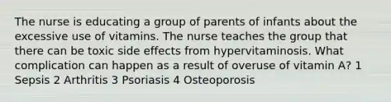 The nurse is educating a group of parents of infants about the excessive use of vitamins. The nurse teaches the group that there can be toxic side effects from hypervitaminosis. What complication can happen as a result of overuse of vitamin A? 1 Sepsis 2 Arthritis 3 Psoriasis 4 Osteoporosis