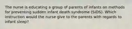 The nurse is educating a group of parents of infants on methods for preventing sudden infant death syndrome (SIDS). Which instruction would the nurse give to the parents with regards to infant sleep?