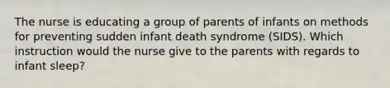 The nurse is educating a group of parents of infants on methods for preventing sudden infant death syndrome (SIDS). Which instruction would the nurse give to the parents with regards to infant sleep?