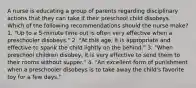 A nurse is educating a group of parents regarding disciplinary actions that they can take if their preschool child disobeys. Which of the following recommendations should the nurse make? 1. "Up to a 5-minute time out is often very effective when a preschooler disobeys." 2. "At this age, it is appropriate and effective to spank the child lightly on the behind." 3. "When preschool children disobey, it is very effective to send them to their rooms without supper." 4. "An excellent form of punishment when a preschooler disobeys is to take away the child's favorite toy for a few days."