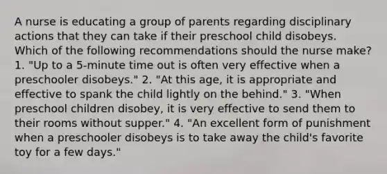 A nurse is educating a group of parents regarding disciplinary actions that they can take if their preschool child disobeys. Which of the following recommendations should the nurse make? 1. "Up to a 5-minute time out is often very effective when a preschooler disobeys." 2. "At this age, it is appropriate and effective to spank the child lightly on the behind." 3. "When preschool children disobey, it is very effective to send them to their rooms without supper." 4. "An excellent form of punishment when a preschooler disobeys is to take away the child's favorite toy for a few days."