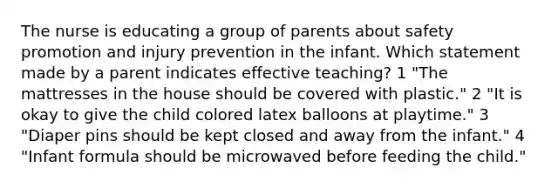 The nurse is educating a group of parents about safety promotion and injury prevention in the infant. Which statement made by a parent indicates effective teaching? 1 "The mattresses in the house should be covered with plastic." 2 "It is okay to give the child colored latex balloons at playtime." 3 "Diaper pins should be kept closed and away from the infant." 4 "Infant formula should be microwaved before feeding the child."