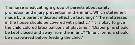 The nurse is educating a group of parents about safety promotion and injury prevention in the infant. Which statement made by a parent indicates effective teaching? "The mattresses in the house should be covered with plastic." "It is okay to give the child colored latex balloons at playtime." "Diaper pins should be kept closed and away from the infant." "Infant formula should be microwaved before feeding the child."