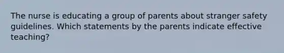 The nurse is educating a group of parents about stranger safety guidelines. Which statements by the parents indicate effective teaching?