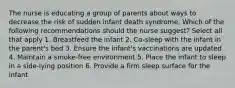 The nurse is educating a group of parents about ways to decrease the risk of sudden infant death syndrome. Which of the following recommendations should the nurse suggest? Select all that apply 1. Breastfeed the infant 2. Co-sleep with the infant in the parent's bed 3. Ensure the infant's vaccinations are updated 4. Maintain a smoke-free environment 5. Place the infant to sleep in a side-lying position 6. Provide a firm sleep surface for the infant