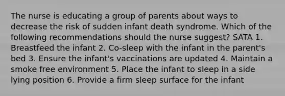 The nurse is educating a group of parents about ways to decrease the risk of sudden infant death syndrome. Which of the following recommendations should the nurse suggest? SATA 1. Breastfeed the infant 2. Co-sleep with the infant in the parent's bed 3. Ensure the infant's vaccinations are updated 4. Maintain a smoke free environment 5. Place the infant to sleep in a side lying position 6. Provide a firm sleep surface for the infant