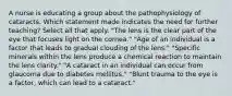 A nurse is educating a group about the pathophysiology of cataracts. Which statement made indicates the need for further teaching? Select all that apply. "The lens is the clear part of the eye that focuses light on the cornea." "Age of an individual is a factor that leads to gradual clouding of the lens." "Specific minerals within the lens produce a chemical reaction to maintain the lens clarity." "A cataract in an individual can occur from glaucoma due to diabetes mellitus." "Blunt trauma to the eye is a factor, which can lead to a cataract."