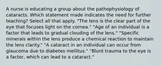 A nurse is educating a group about the pathophysiology of cataracts. Which statement made indicates the need for further teaching? Select all that apply. "The lens is the clear part of the eye that focuses light on the cornea." "Age of an individual is a factor that leads to gradual clouding of the lens." "Specific minerals within the lens produce a chemical reaction to maintain the lens clarity." "A cataract in an individual can occur from glaucoma due to diabetes mellitus." "Blunt trauma to the eye is a factor, which can lead to a cataract."