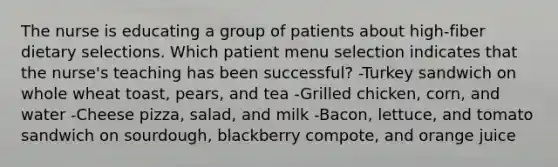 The nurse is educating a group of patients about high-fiber dietary selections. Which patient menu selection indicates that the nurse's teaching has been successful? -Turkey sandwich on whole wheat toast, pears, and tea -Grilled chicken, corn, and water -Cheese pizza, salad, and milk -Bacon, lettuce, and tomato sandwich on sourdough, blackberry compote, and orange juice