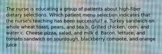 The nurse is educating a group of patients about high-fiber dietary selections. Which patient menu selection indicates that the nurse's teaching has been successful? a. Turkey sandwich on whole wheat toast, pears, and tea b. Grilled chicken, corn, and water c. Cheese pizza, salad, and milk d. Bacon, lettuce, and tomato sandwich on sourdough, blackberry compote, and orange juice