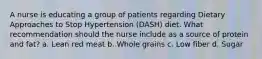 A nurse is educating a group of patients regarding Dietary Approaches to Stop Hypertension (DASH) diet. What recommendation should the nurse include as a source of protein and fat? a. Lean red meat b. Whole grains c. Low fiber d. Sugar