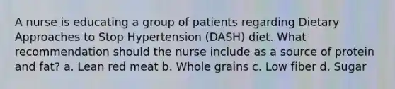 A nurse is educating a group of patients regarding Dietary Approaches to Stop Hypertension (DASH) diet. What recommendation should the nurse include as a source of protein and fat? a. Lean red meat b. Whole grains c. Low fiber d. Sugar