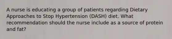 A nurse is educating a group of patients regarding Dietary Approaches to Stop Hypertension (DASH) diet. What recommendation should the nurse include as a source of protein and fat?