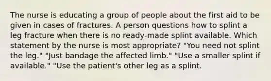 The nurse is educating a group of people about the first aid to be given in cases of fractures. A person questions how to splint a leg fracture when there is no ready-made splint available. Which statement by the nurse is most appropriate? "You need not splint the leg." "Just bandage the affected limb." "Use a smaller splint if available." "Use the patient's other leg as a splint.