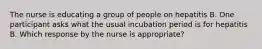 The nurse is educating a group of people on hepatitis B. One participant asks what the usual incubation period is for hepatitis B. Which response by the nurse is appropriate?