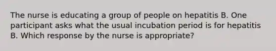 The nurse is educating a group of people on hepatitis B. One participant asks what the usual incubation period is for hepatitis B. Which response by the nurse is appropriate?