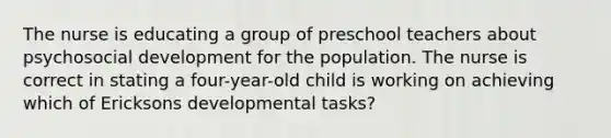 The nurse is educating a group of preschool teachers about psychosocial development for the population. The nurse is correct in stating a four-year-old child is working on achieving which of Ericksons developmental tasks?