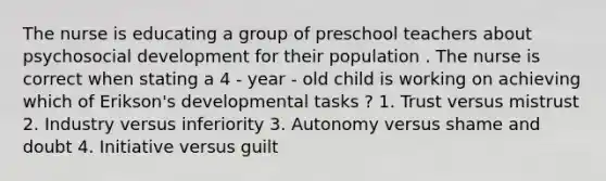 The nurse is educating a group of preschool teachers about psychosocial development for their population . The nurse is correct when stating a 4 - year - old child is working on achieving which of Erikson's developmental tasks ? 1. Trust versus mistrust 2. Industry versus inferiority 3. Autonomy versus shame and doubt 4. Initiative versus guilt