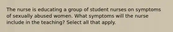 The nurse is educating a group of student nurses on symptoms of sexually abused women. What symptoms will the nurse include in the teaching? Select all that apply.