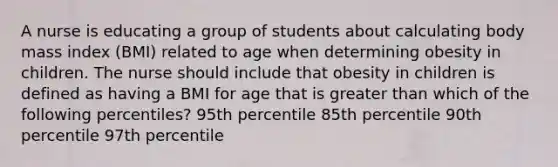 A nurse is educating a group of students about calculating body mass index (BMI) related to age when determining obesity in children. The nurse should include that obesity in children is defined as having a BMI for age that is greater than which of the following percentiles? 95th percentile 85th percentile 90th percentile 97th percentile