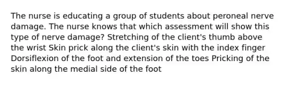 The nurse is educating a group of students about peroneal nerve damage. The nurse knows that which assessment will show this type of nerve damage? Stretching of the client's thumb above the wrist Skin prick along the client's skin with the index finger Dorsiflexion of the foot and extension of the toes Pricking of the skin along the medial side of the foot