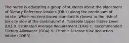 The nurse is educating a group of students about the placement of Dietary Reference Intakes (DRIs) along the continuum of intake. Which nutrient-based standard is closest to the risk-of-toxicity side of the continuum? A. Tolerable Upper Intake Level (UL) B. Estimated Average Requirement (EAR) C. Recommended Dietary Allowance (RDA) D. Chronic Disease Risk Reduction Intake (CDRR)