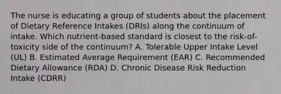 The nurse is educating a group of students about the placement of Dietary Reference Intakes (DRIs) along the continuum of intake. Which nutrient-based standard is closest to the risk-of-toxicity side of the continuum? A. Tolerable Upper Intake Level (UL) B. Estimated Average Requirement (EAR) C. Recommended Dietary Allowance (RDA) D. Chronic Disease Risk Reduction Intake (CDRR)