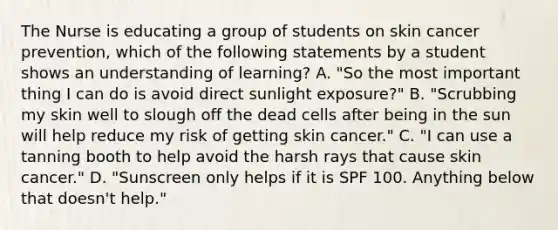 The Nurse is educating a group of students on skin cancer prevention, which of the following statements by a student shows an understanding of learning? A. "So the most important thing I can do is avoid direct sunlight exposure?" B. "Scrubbing my skin well to slough off the dead cells after being in the sun will help reduce my risk of getting skin cancer." C. "I can use a tanning booth to help avoid the harsh rays that cause skin cancer." D. "Sunscreen only helps if it is SPF 100. Anything below that doesn't help."