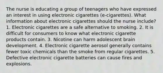 The nurse is educating a group of teenagers who have expressed an interest in using electronic cigarettes (e-cigarettes). What information about electronic cigarettes should the nurse include? 1. Electronic cigarettes are a safe alternative to smoking. 2. It is difficult for consumers to know what electronic cigarette products contain. 3. Nicotine can harm adolescent brain development. 4. Electronic cigarette aerosol generally contains fewer toxic chemicals than the smoke from regular cigarettes. 5. Defective electronic cigarette batteries can cause fires and explosions.