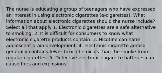 The nurse is educating a group of teenagers who have expressed an interest in using electronic cigarettes (e-cigarettes). What information about electronic cigarettes should the nurse include? Select all that apply 1. Electronic cigarettes are a safe alternative to smoking. 2. It is difficult for consumers to know what electronic cigarette products contain. 3. Nicotine can harm adolescent brain development. 4. Electronic cigarette aerosol generally contains fewer toxic chemicals than the smoke from regular cigarettes. 5. Defective electronic cigarette batteries can cause fires and explosions.